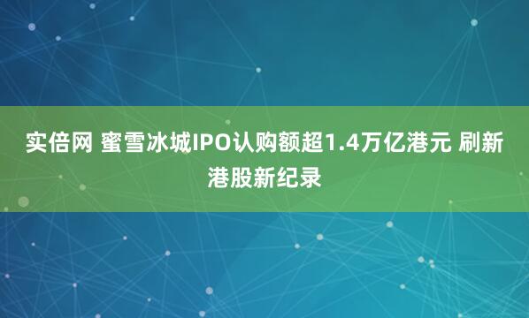 实倍网 蜜雪冰城IPO认购额超1.4万亿港元 刷新港股新纪录