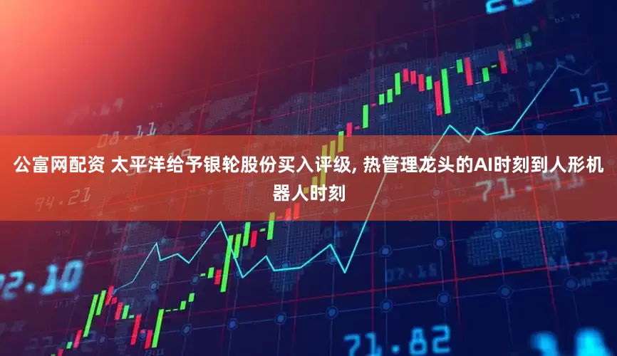 公富网配资 太平洋给予银轮股份买入评级, 热管理龙头的AI时刻到人形机器人时刻