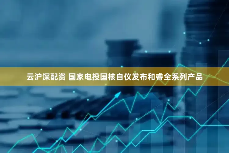 云沪深配资 国家电投国核自仪发布和睿全系列产品