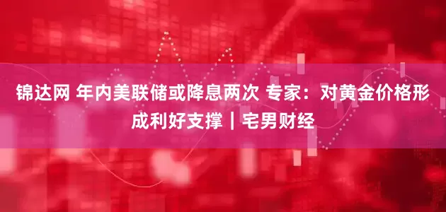 锦达网 年内美联储或降息两次 专家：对黄金价格形成利好支撑｜宅男财经