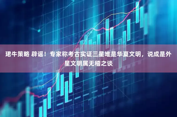 珺牛策略 辟谣！专家称考古实证三星堆是华夏文明，说成是外星文明属无稽之谈
