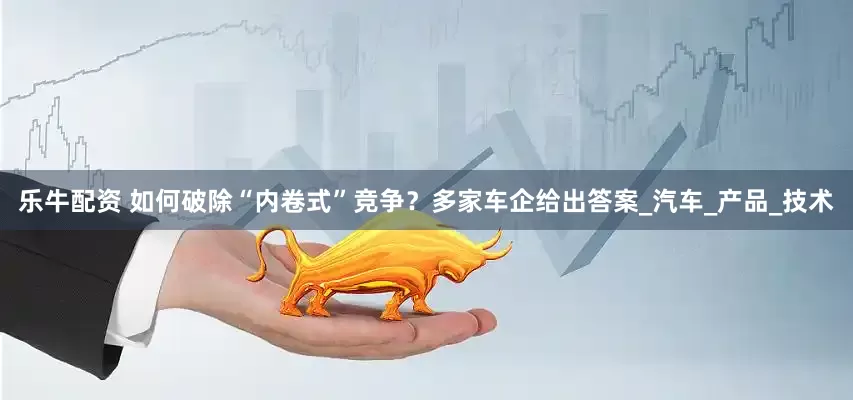 乐牛配资 如何破除“内卷式”竞争？多家车企给出答案_汽车_产品_技术