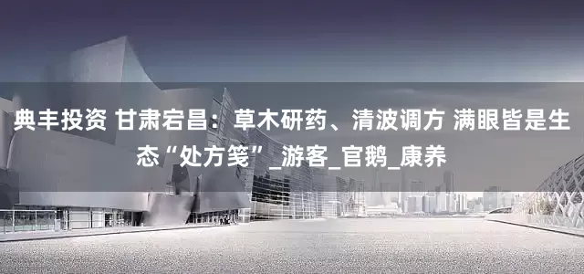 典丰投资 甘肃宕昌：草木研药、清波调方 满眼皆是生态“处方笺”_游客_官鹅_康养