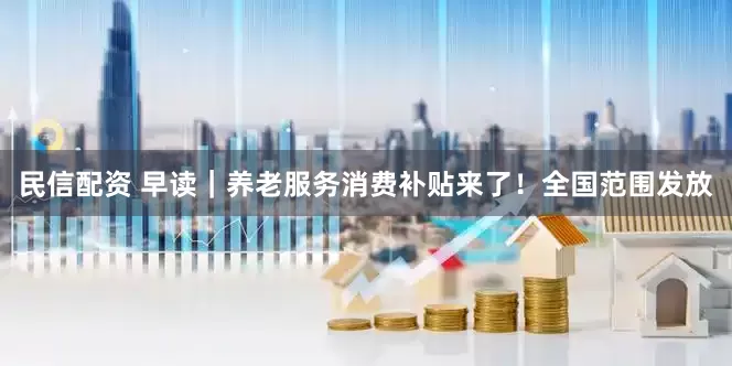 民信配资 早读｜养老服务消费补贴来了！全国范围发放