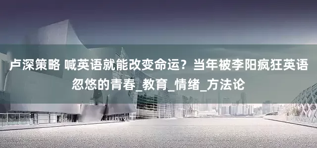 卢深策略 喊英语就能改变命运？当年被李阳疯狂英语忽悠的青春_教育_情绪_方法论
