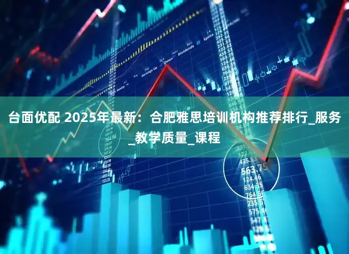 台面优配 2025年最新：合肥雅思培训机构推荐排行_服务_教学质量_课程