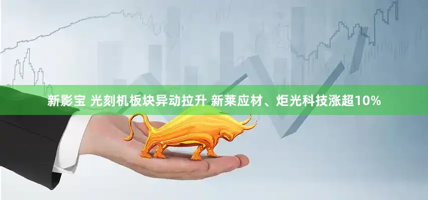 新影宝 光刻机板块异动拉升 新莱应材、炬光科技涨超10%