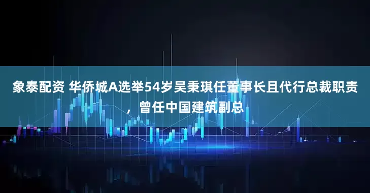 象泰配资 华侨城A选举54岁吴秉琪任董事长且代行总裁职责，曾任中国建筑副总