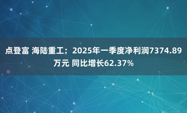 点登富 海陆重工：2025年一季度净利润7374.89万元 同比增长62.37%