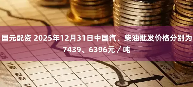 国元配资 2025年12月31日中国汽、柴油批发价格分别为7439、6396元／吨