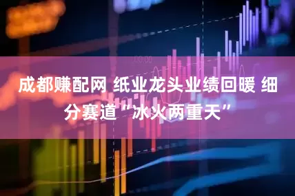 成都赚配网 纸业龙头业绩回暖 细分赛道“冰火两重天”
