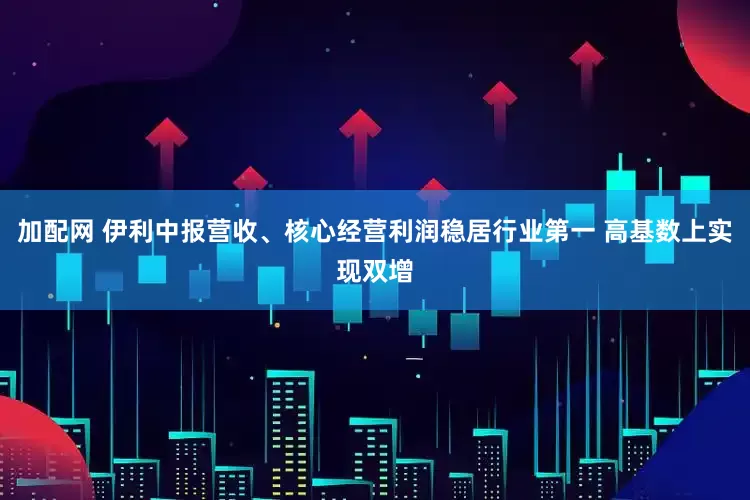 加配网 伊利中报营收、核心经营利润稳居行业第一 高基数上实现双增